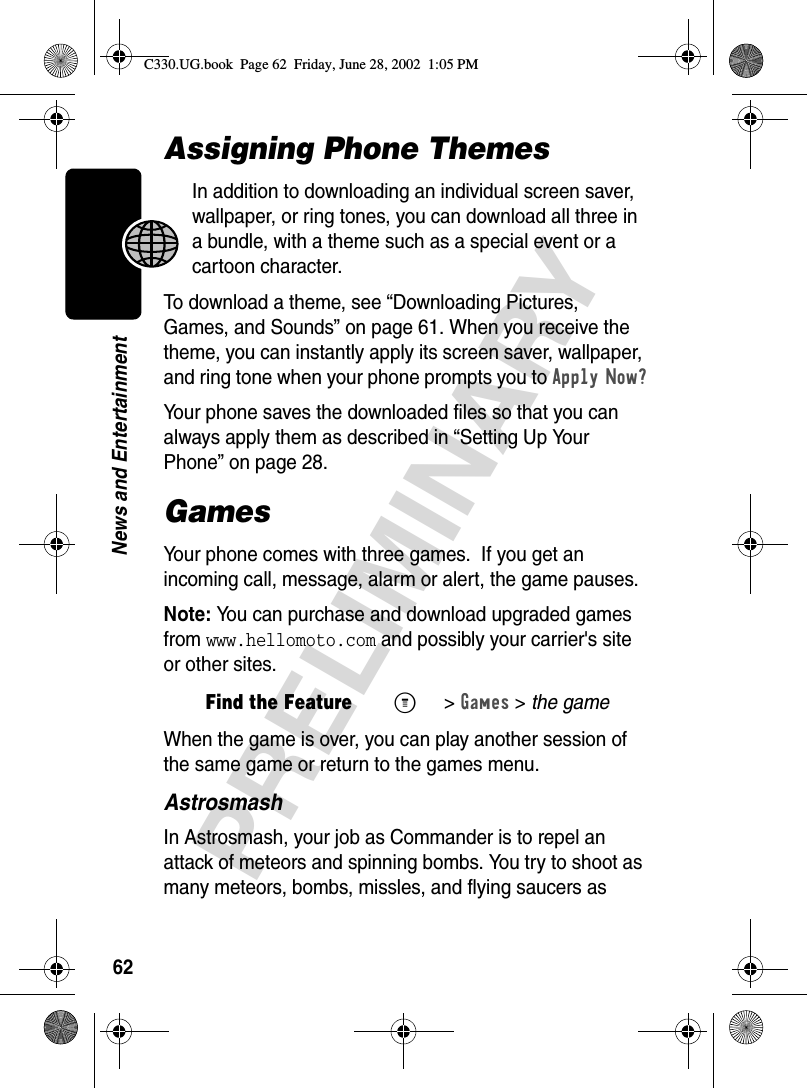 62PRELIMINARYNews and EntertainmentAssigning Phone ThemesIn addition to downloading an individual screen saver, wallpaper, or ring tones, you can download all three in a bundle, with a theme such as a special event or a cartoon character.To download a theme, see “Downloading Pictures, Games, and Sounds” on page 61. When you receive the theme, you can instantly apply its screen saver, wallpaper, and ring tone when your phone prompts you to Apply Now?Your phone saves the downloaded files so that you can always apply them as described in “Setting Up Your Phone” on page 28.GamesYour phone comes with three games.  If you get an incoming call, message, alarm or alert, the game pauses.Note: You can purchase and download upgraded games from www.hellomoto.com and possibly your carrier&apos;s site or other sites.When the game is over, you can play another session of the same game or return to the games menu.AstrosmashIn Astrosmash, your job as Commander is to repel an attack of meteors and spinning bombs. You try to shoot as many meteors, bombs, missles, and flying saucers as Find the FeatureM&gt;Games &gt; the gameC330.UG.book  Page 62  Friday, June 28, 2002  1:05 PM