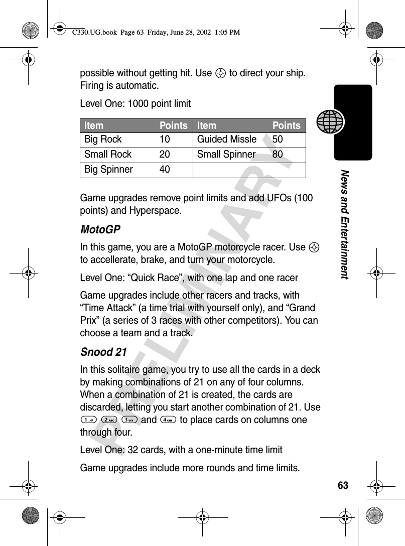 63PRELIMINARYNews and Entertainmentpossible without getting hit. Use S to direct your ship. Firing is automatic.Level One: 1000 point limitGame upgrades remove point limits and add UFOs (100 points) and Hyperspace. MotoGPIn this game, you are a MotoGP motorcycle racer. Use S to accellerate, brake, and turn your motorcycle.Level One: “Quick Race”, with one lap and one racerGame upgrades include other racers and tracks, with “Time Attack” (a time trial with yourself only), and “Grand Prix” (a series of 3 races with other competitors). You can choose a team and a track.Snood 21In this solitaire game, you try to use all the cards in a deck by making combinations of 21 on any of four columns. When a combination of 21 is created, the cards are discarded, letting you start another combination of 21. Use 1 2 3 and 4 to place cards on columns one through four.Level One: 32 cards, with a one-minute time limitGame upgrades include more rounds and time limits.Item Points Item PointsBig Rock 10 Guided Missle 50Small Rock 20 Small Spinner 80Big Spinner 40C330.UG.book  Page 63  Friday, June 28, 2002  1:05 PM