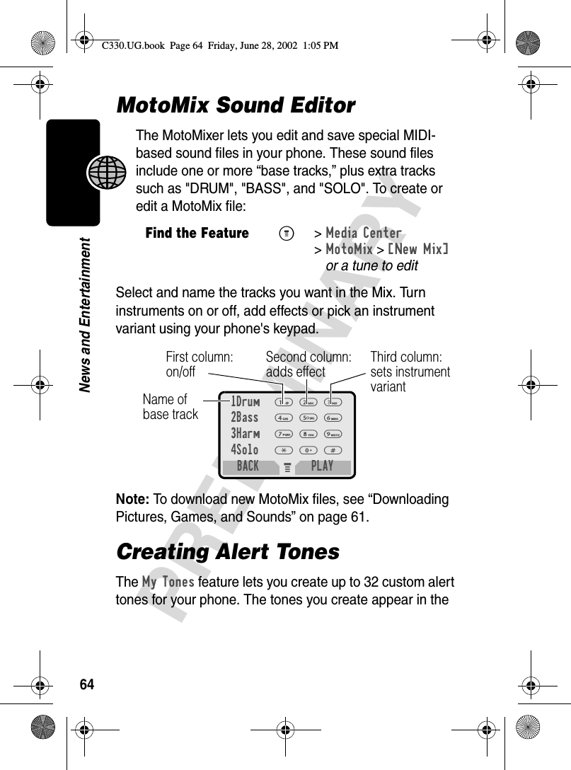 64PRELIMINARYNews and EntertainmentMotoMix Sound EditorThe MotoMixer lets you edit and save special MIDI-based sound files in your phone. These sound files include one or more “base tracks,” plus extra tracks such as &quot;DRUM&quot;, &quot;BASS&quot;, and &quot;SOLO&quot;. To create or edit a MotoMix file: Select and name the tracks you want in the Mix. Turn instruments on or off, add effects or pick an instrument variant using your phone&apos;s keypad.Note: To download new MotoMix files, see “Downloading Pictures, Games, and Sounds” on page 61.Creating Alert TonesThe My Tones feature lets you create up to 32 custom alert tones for your phone. The tones you create appear in the Find the FeatureM&gt;Media Center &gt;MotoMix &gt;[New Mix]or a tune to editM 1Drum1232Bass4563Harm7894Solo*0#BACK PLAYName of base trackFirst column:on/offSecond column:adds effectThird column:sets instrument variantC330.UG.book  Page 64  Friday, June 28, 2002  1:05 PM