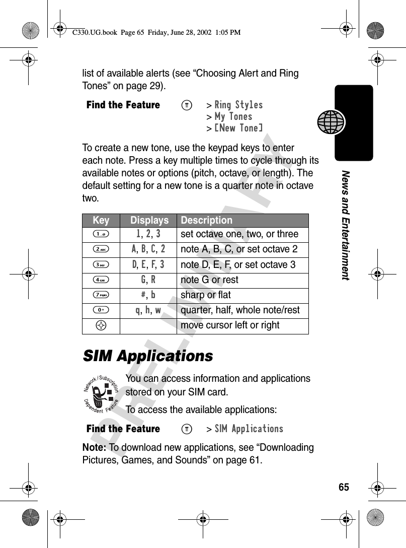 65PRELIMINARYNews and Entertainmentlist of available alerts (see “Choosing Alert and Ring Tones” on page 29).To create a new tone, use the keypad keys to enter each note. Press a key multiple times to cycle through its available notes or options (pitch, octave, or length). The default setting for a new tone is a quarter note in octave two.SIM ApplicationsYou can access information and applications stored on your SIM card.To access the available applications:Note: To download new applications, see “Downloading Pictures, Games, and Sounds” on page 61.Find the FeatureM&gt;Ring Styles &gt;My Tones &gt;[New Tone]Key  Displays Description1 1, 2, 3set octave one, two, or three2 A, B, C, 2note A, B, C, or set octave 23 D, E, F, 3note D, E, F, or set octave 34 G, Rnote G or rest7 #, bsharp or flat0 q, h, wquarter, half, whole note/restSmove cursor left or rightFind the FeatureM&gt; SIM ApplicationsC330.UG.book  Page 65  Friday, June 28, 2002  1:05 PM