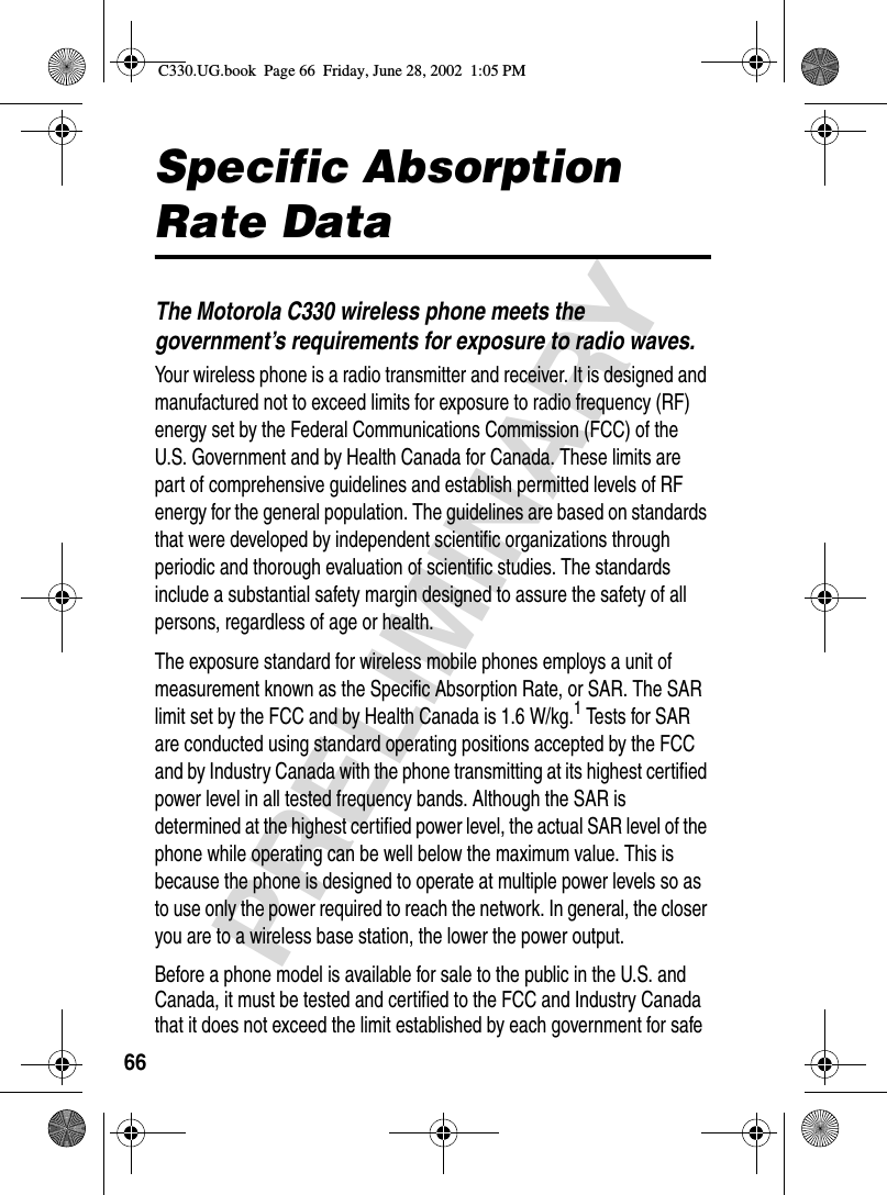 66PRELIMINARYSpecific Absorption Rate DataThe Motorola C330 wireless phone meets the government’s requirements for exposure to radio waves. Your wireless phone is a radio transmitter and receiver. It is designed and manufactured not to exceed limits for exposure to radio frequency (RF) energy set by the Federal Communications Commission (FCC) of the U.S. Government and by Health Canada for Canada. These limits are part of comprehensive guidelines and establish permitted levels of RF energy for the general population. The guidelines are based on standards that were developed by independent scientific organizations through periodic and thorough evaluation of scientific studies. The standards include a substantial safety margin designed to assure the safety of all persons, regardless of age or health.The exposure standard for wireless mobile phones employs a unit of measurement known as the Specific Absorption Rate, or SAR. The SAR limit set by the FCC and by Health Canada is 1.6 W/kg.1 Tests for SAR are conducted using standard operating positions accepted by the FCC and by Industry Canada with the phone transmitting at its highest certified power level in all tested frequency bands. Although the SAR is determined at the highest certified power level, the actual SAR level of the phone while operating can be well below the maximum value. This is because the phone is designed to operate at multiple power levels so as to use only the power required to reach the network. In general, the closer you are to a wireless base station, the lower the power output.Before a phone model is available for sale to the public in the U.S. and Canada, it must be tested and certified to the FCC and Industry Canada that it does not exceed the limit established by each government for safe C330.UG.book  Page 66  Friday, June 28, 2002  1:05 PM