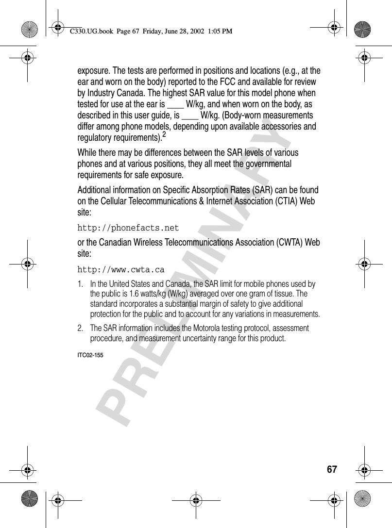 67PRELIMINARYexposure. The tests are performed in positions and locations (e.g., at the ear and worn on the body) reported to the FCC and available for review by Industry Canada. The highest SAR value for this model phone when tested for use at the ear is ____ W/kg, and when worn on the body, as described in this user guide, is ____ W/kg. (Body-worn measurements differ among phone models, depending upon available accessories and regulatory requirements).2While there may be differences between the SAR levels of various phones and at various positions, they all meet the governmental requirements for safe exposure.Additional information on Specific Absorption Rates (SAR) can be found on the Cellular Telecommunications &amp; Internet Association (CTIA) Web site:http://phonefacts.net or the Canadian Wireless Telecommunications Association (CWTA) Web site: http://www.cwta.ca 1. In the United States and Canada, the SAR limit for mobile phones used by the public is 1.6 watts/kg (W/kg) averaged over one gram of tissue. The standard incorporates a substantial margin of safety to give additional protection for the public and to account for any variations in measurements.2. The SAR information includes the Motorola testing protocol, assessment procedure, and measurement uncertainty range for this product.ITC02-155C330.UG.book  Page 67  Friday, June 28, 2002  1:05 PM