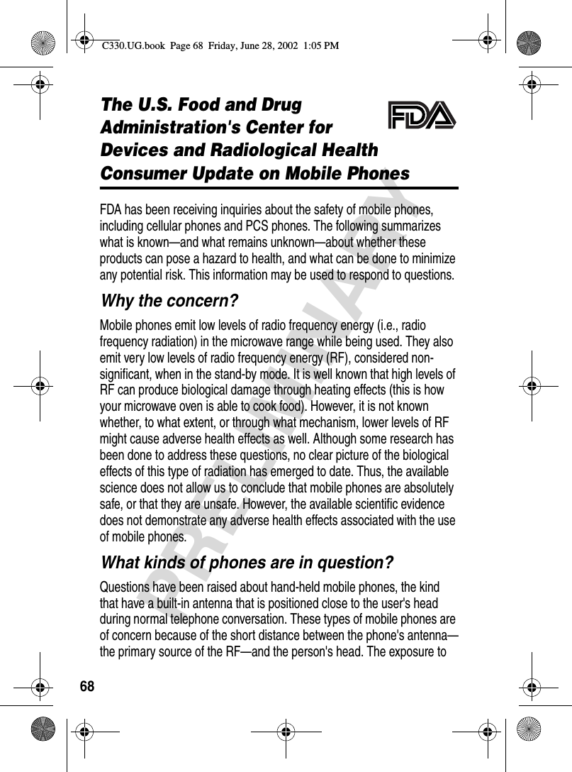 68PRELIMINARYThe U.S. Food and Drug Administration&apos;s Center for Devices and Radiological HealthConsumer Update on Mobile PhonesFDA has been receiving inquiries about the safety of mobile phones, including cellular phones and PCS phones. The following summarizes what is known—and what remains unknown—about whether these products can pose a hazard to health, and what can be done to minimize any potential risk. This information may be used to respond to questions.Why the concern?Mobile phones emit low levels of radio frequency energy (i.e., radio frequency radiation) in the microwave range while being used. They also emit very low levels of radio frequency energy (RF), considered non-significant, when in the stand-by mode. It is well known that high levels of RF can produce biological damage through heating effects (this is how your microwave oven is able to cook food). However, it is not known whether, to what extent, or through what mechanism, lower levels of RF might cause adverse health effects as well. Although some research has been done to address these questions, no clear picture of the biological effects of this type of radiation has emerged to date. Thus, the available science does not allow us to conclude that mobile phones are absolutely safe, or that they are unsafe. However, the available scientific evidence does not demonstrate any adverse health effects associated with the use of mobile phones.What kinds of phones are in question?Questions have been raised about hand-held mobile phones, the kind that have a built-in antenna that is positioned close to the user&apos;s head during normal telephone conversation. These types of mobile phones are of concern because of the short distance between the phone&apos;s antenna—the primary source of the RF—and the person&apos;s head. The exposure to C330.UG.book  Page 68  Friday, June 28, 2002  1:05 PM