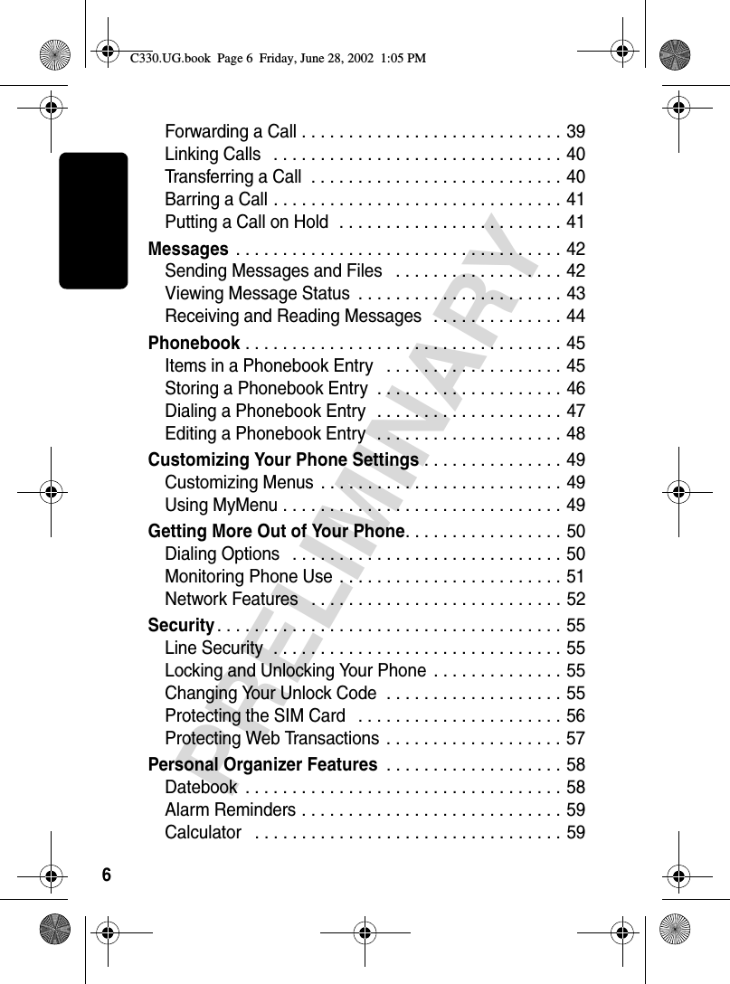 6PRELIMINARYForwarding a Call . . . . . . . . . . . . . . . . . . . . . . . . . . . . 39Linking Calls   . . . . . . . . . . . . . . . . . . . . . . . . . . . . . . . 40Transferring a Call  . . . . . . . . . . . . . . . . . . . . . . . . . . . 40Barring a Call . . . . . . . . . . . . . . . . . . . . . . . . . . . . . . . 41Putting a Call on Hold  . . . . . . . . . . . . . . . . . . . . . . . . 41Messages . . . . . . . . . . . . . . . . . . . . . . . . . . . . . . . . . . . 42Sending Messages and Files   . . . . . . . . . . . . . . . . . . 42Viewing Message Status  . . . . . . . . . . . . . . . . . . . . . . 43Receiving and Reading Messages   . . . . . . . . . . . . . . 44Phonebook . . . . . . . . . . . . . . . . . . . . . . . . . . . . . . . . . . 45Items in a Phonebook Entry   . . . . . . . . . . . . . . . . . . . 45Storing a Phonebook Entry  . . . . . . . . . . . . . . . . . . . . 46Dialing a Phonebook Entry  . . . . . . . . . . . . . . . . . . . . 47Editing a Phonebook Entry  . . . . . . . . . . . . . . . . . . . . 48Customizing Your Phone Settings . . . . . . . . . . . . . . . 49Customizing Menus  . . . . . . . . . . . . . . . . . . . . . . . . . . 49Using MyMenu . . . . . . . . . . . . . . . . . . . . . . . . . . . . . . 49Getting More Out of Your Phone. . . . . . . . . . . . . . . . . 50Dialing Options   . . . . . . . . . . . . . . . . . . . . . . . . . . . . . 50Monitoring Phone Use . . . . . . . . . . . . . . . . . . . . . . . . 51Network Features   . . . . . . . . . . . . . . . . . . . . . . . . . . . 52Security. . . . . . . . . . . . . . . . . . . . . . . . . . . . . . . . . . . . . 55Line Security  . . . . . . . . . . . . . . . . . . . . . . . . . . . . . . . 55Locking and Unlocking Your Phone  . . . . . . . . . . . . . . 55Changing Your Unlock Code  . . . . . . . . . . . . . . . . . . . 55Protecting the SIM Card   . . . . . . . . . . . . . . . . . . . . . . 56Protecting Web Transactions . . . . . . . . . . . . . . . . . . . 57Personal Organizer Features . . . . . . . . . . . . . . . . . . . 58Datebook  . . . . . . . . . . . . . . . . . . . . . . . . . . . . . . . . . . 58Alarm Reminders . . . . . . . . . . . . . . . . . . . . . . . . . . . . 59Calculator   . . . . . . . . . . . . . . . . . . . . . . . . . . . . . . . . . 59C330.UG.book  Page 6  Friday, June 28, 2002  1:05 PM