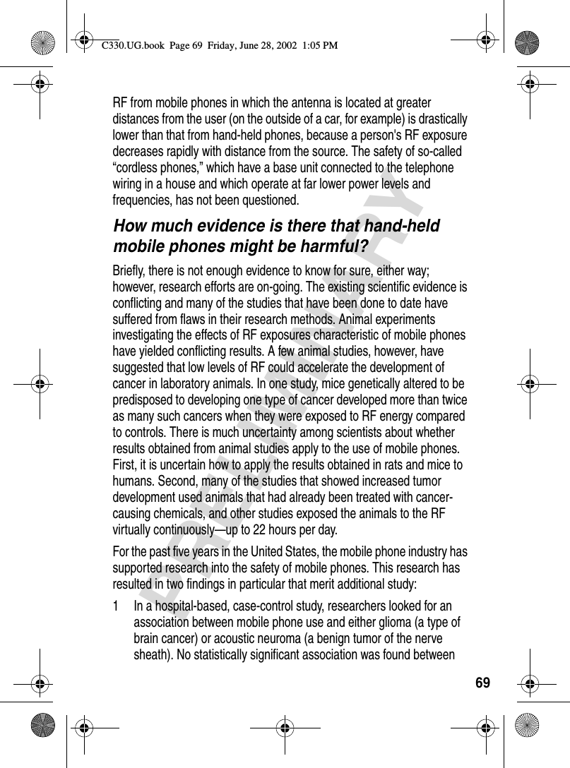 69PRELIMINARYRF from mobile phones in which the antenna is located at greater distances from the user (on the outside of a car, for example) is drastically lower than that from hand-held phones, because a person&apos;s RF exposure decreases rapidly with distance from the source. The safety of so-called “cordless phones,” which have a base unit connected to the telephone wiring in a house and which operate at far lower power levels and frequencies, has not been questioned.How much evidence is there that hand-held mobile phones might be harmful?Briefly, there is not enough evidence to know for sure, either way; however, research efforts are on-going. The existing scientific evidence is conflicting and many of the studies that have been done to date have suffered from flaws in their research methods. Animal experiments investigating the effects of RF exposures characteristic of mobile phones have yielded conflicting results. A few animal studies, however, have suggested that low levels of RF could accelerate the development of cancer in laboratory animals. In one study, mice genetically altered to be predisposed to developing one type of cancer developed more than twice as many such cancers when they were exposed to RF energy compared to controls. There is much uncertainty among scientists about whether results obtained from animal studies apply to the use of mobile phones. First, it is uncertain how to apply the results obtained in rats and mice to humans. Second, many of the studies that showed increased tumor development used animals that had already been treated with cancer-causing chemicals, and other studies exposed the animals to the RF virtually continuously—up to 22 hours per day.For the past five years in the United States, the mobile phone industry has supported research into the safety of mobile phones. This research has resulted in two findings in particular that merit additional study:1 In a hospital-based, case-control study, researchers looked for an association between mobile phone use and either glioma (a type of brain cancer) or acoustic neuroma (a benign tumor of the nerve sheath). No statistically significant association was found between C330.UG.book  Page 69  Friday, June 28, 2002  1:05 PM