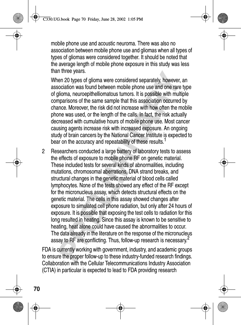 70PRELIMINARYmobile phone use and acoustic neuroma. There was also no association between mobile phone use and gliomas when all types of types of gliomas were considered together. It should be noted that the average length of mobile phone exposure in this study was less than three years.When 20 types of glioma were considered separately, however, an association was found between mobile phone use and one rare type of glioma, neuroepithelliomatous tumors. It is possible with multiple comparisons of the same sample that this association occurred by chance. Moreover, the risk did not increase with how often the mobile phone was used, or the length of the calls. In fact, the risk actually decreased with cumulative hours of mobile phone use. Most cancer causing agents increase risk with increased exposure. An ongoing study of brain cancers by the National Cancer Institute is expected to bear on the accuracy and repeatability of these results.12 Researchers conducted a large battery of laboratory tests to assess the effects of exposure to mobile phone RF on genetic material. These included tests for several kinds of abnormalities, including mutations, chromosomal aberrations, DNA strand breaks, and structural changes in the genetic material of blood cells called lymphocytes. None of the tests showed any effect of the RF except for the micronucleus assay, which detects structural effects on the genetic material. The cells in this assay showed changes after exposure to simulated cell phone radiation, but only after 24 hours of exposure. It is possible that exposing the test cells to radiation for this long resulted in heating. Since this assay is known to be sensitive to heating, heat alone could have caused the abnormalities to occur. The data already in the literature on the response of the micronucleus assay to RF are conflicting. Thus, follow-up research is necessary.2FDA is currently working with government, industry, and academic groups to ensure the proper follow-up to these industry-funded research findings. Collaboration with the Cellular Telecommunications Industry Association (CTIA) in particular is expected to lead to FDA providing research C330.UG.book  Page 70  Friday, June 28, 2002  1:05 PM