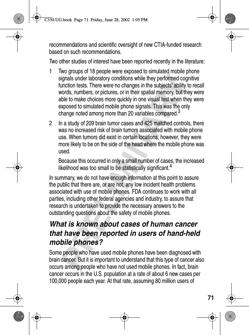 71PRELIMINARYrecommendations and scientific oversight of new CTIA-funded research based on such recommendations.Two other studies of interest have been reported recently in the literature:1 Two groups of 18 people were exposed to simulated mobile phone signals under laboratory conditions while they performed cognitive function tests. There were no changes in the subjects&apos; ability to recall words, numbers, or pictures, or in their spatial memory, but they were able to make choices more quickly in one visual test when they were exposed to simulated mobile phone signals. This was the only change noted among more than 20 variables compared.32 In a study of 209 brain tumor cases and 425 matched controls, there was no increased risk of brain tumors associated with mobile phone use. When tumors did exist in certain locations, however, they were more likely to be on the side of the head where the mobile phone was used.Because this occurred in only a small number of cases, the increased likelihood was too small to be statistically significant.4In summary, we do not have enough information at this point to assure the public that there are, or are not, any low incident health problems associated with use of mobile phones. FDA continues to work with all parties, including other federal agencies and industry, to assure that research is undertaken to provide the necessary answers to the outstanding questions about the safety of mobile phones.What is known about cases of human cancer that have been reported in users of hand-held mobile phones?Some people who have used mobile phones have been diagnosed with brain cancer. But it is important to understand that this type of cancer also occurs among people who have not used mobile phones. In fact, brain cancer occurs in the U.S. population at a rate of about 6 new cases per 100,000 people each year. At that rate, assuming 80 million users of C330.UG.book  Page 71  Friday, June 28, 2002  1:05 PM