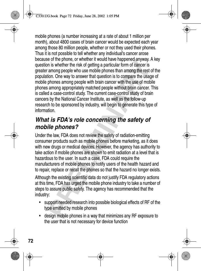 72PRELIMINARYmobile phones (a number increasing at a rate of about 1 million per month), about 4800 cases of brain cancer would be expected each year among those 80 million people, whether or not they used their phones. Thus it is not possible to tell whether any individual&apos;s cancer arose because of the phone, or whether it would have happened anyway. A key question is whether the risk of getting a particular form of cancer is greater among people who use mobile phones than among the rest of the population. One way to answer that question is to compare the usage of mobile phones among people with brain cancer with the use of mobile phones among appropriately matched people without brain cancer. This is called a case-control study. The current case-control study of brain cancers by the National Cancer Institute, as well as the follow-up research to be sponsored by industry, will begin to generate this type of information.What is FDA&apos;s role concerning the safety of mobile phones?Under the law, FDA does not review the safety of radiation-emitting consumer products such as mobile phones before marketing, as it does with new drugs or medical devices. However, the agency has authority to take action if mobile phones are shown to emit radiation at a level that is hazardous to the user. In such a case, FDA could require the manufacturers of mobile phones to notify users of the health hazard and to repair, replace or recall the phones so that the hazard no longer exists.Although the existing scientific data do not justify FDA regulatory actions at this time, FDA has urged the mobile phone industry to take a number of steps to assure public safety. The agency has recommended that the industry:• support needed research into possible biological effects of RF of the type emitted by mobile phones• design mobile phones in a way that minimizes any RF exposure to the user that is not necessary for device functionC330.UG.book  Page 72  Friday, June 28, 2002  1:05 PM