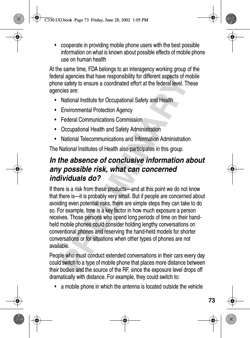 73PRELIMINARY• cooperate in providing mobile phone users with the best possible information on what is known about possible effects of mobile phone use on human healthAt the same time, FDA belongs to an interagency working group of the federal agencies that have responsibility for different aspects of mobile phone safety to ensure a coordinated effort at the federal level. These agencies are:• National Institute for Occupational Safety and Health• Environmental Protection Agency• Federal Communications Commission• Occupational Health and Safety Administration• National Telecommunications and Information AdministrationThe National Institutes of Health also participates in this group.In the absence of conclusive information about any possible risk, what can concerned individuals do?If there is a risk from these products—and at this point we do not know that there is—it is probably very small. But if people are concerned about avoiding even potential risks, there are simple steps they can take to do so. For example, time is a key factor in how much exposure a person receives. Those persons who spend long periods of time on their hand-held mobile phones could consider holding lengthy conversations on conventional phones and reserving the hand-held models for shorter conversations or for situations when other types of phones are not available.People who must conduct extended conversations in their cars every day could switch to a type of mobile phone that places more distance between their bodies and the source of the RF, since the exposure level drops off dramatically with distance. For example, they could switch to:• a mobile phone in which the antenna is located outside the vehicleC330.UG.book  Page 73  Friday, June 28, 2002  1:05 PM