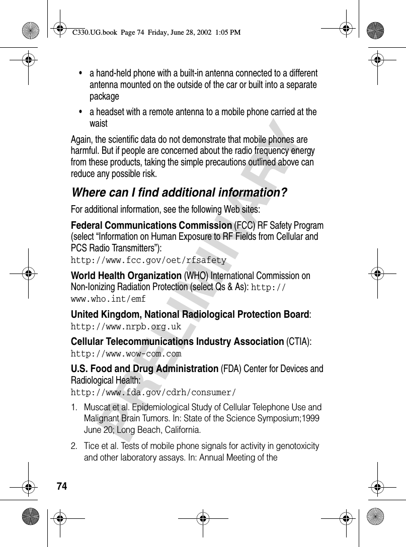 74PRELIMINARY• a hand-held phone with a built-in antenna connected to a different antenna mounted on the outside of the car or built into a separate package• a headset with a remote antenna to a mobile phone carried at the waist Again, the scientific data do not demonstrate that mobile phones are harmful. But if people are concerned about the radio frequency energy from these products, taking the simple precautions outlined above can reduce any possible risk.Where can I find additional information?For additional information, see the following Web sites:Federal Communications Commission (FCC) RF Safety Program (select “Information on Human Exposure to RF Fields from Cellular and PCS Radio Transmitters”):http://www.fcc.gov/oet/rfsafety World Health Organization (WHO) International Commission on Non-Ionizing Radiation Protection (select Qs &amp; As): http://www.who.int/emf United Kingdom, National Radiological Protection Board:http://www.nrpb.org.uk Cellular Telecommunications Industry Association (CTIA): http://www.wow-com.com U.S. Food and Drug Administration (FDA) Center for Devices and Radiological Health:http://www.fda.gov/cdrh/consumer/1. Muscat et al. Epidemiological Study of Cellular Telephone Use and Malignant Brain Tumors. In: State of the Science Symposium;1999 June 20; Long Beach, California.2. Tice et al. Tests of mobile phone signals for activity in genotoxicity and other laboratory assays. In: Annual Meeting of the C330.UG.book  Page 74  Friday, June 28, 2002  1:05 PM