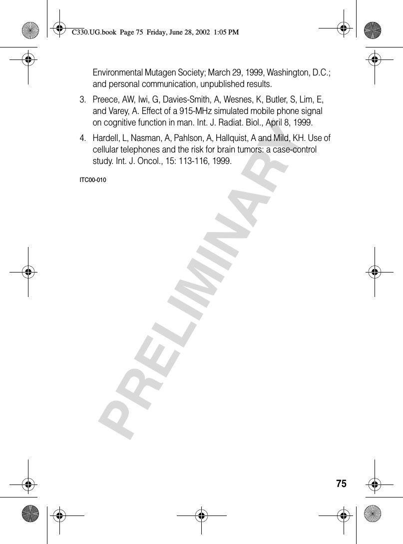 75PRELIMINARYEnvironmental Mutagen Society; March 29, 1999, Washington, D.C.; and personal communication, unpublished results.3. Preece, AW, Iwi, G, Davies-Smith, A, Wesnes, K, Butler, S, Lim, E, and Varey, A. Effect of a 915-MHz simulated mobile phone signal on cognitive function in man. Int. J. Radiat. Biol., April 8, 1999.4. Hardell, L, Nasman, A, Pahlson, A, Hallquist, A and Mild, KH. Use of cellular telephones and the risk for brain tumors: a case-control study. Int. J. Oncol., 15: 113-116, 1999.ITC00-010C330.UG.book  Page 75  Friday, June 28, 2002  1:05 PM