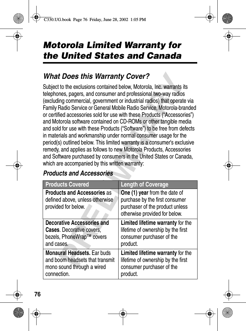 76PRELIMINARYMotorola Limited Warranty for the United States and CanadaWhat Does this Warranty Cover?Subject to the exclusions contained below, Motorola, Inc. warrants its telephones, pagers, and consumer and professional two-way radios (excluding commercial, government or industrial radios) that operate via Family Radio Service or General Mobile Radio Service, Motorola-branded or certified accessories sold for use with these Products (“Accessories”) and Motorola software contained on CD-ROMs or other tangible media and sold for use with these Products (“Software”) to be free from defects in materials and workmanship under normal consumer usage for the period(s) outlined below. This limited warranty is a consumer&apos;s exclusive remedy, and applies as follows to new Motorola Products, Accessories and Software purchased by consumers in the United States or Canada, which are accompanied by this written warranty:Products and AccessoriesProducts Covered Length of CoverageProducts and Accessories as defined above, unless otherwise provided for below.One (1) year from the date of purchase by the first consumer purchaser of the product unless otherwise provided for below.Decorative Accessories and Cases. Decorative covers, bezels, PhoneWrap™ covers and cases.Limited lifetime warranty for the lifetime of ownership by the first consumer purchaser of the product.Monaural Headsets. Ear buds and boom headsets that transmit mono sound through a wired connection.Limited lifetime warranty for the lifetime of ownership by the first consumer purchaser of the product.C330.UG.book  Page 76  Friday, June 28, 2002  1:05 PM