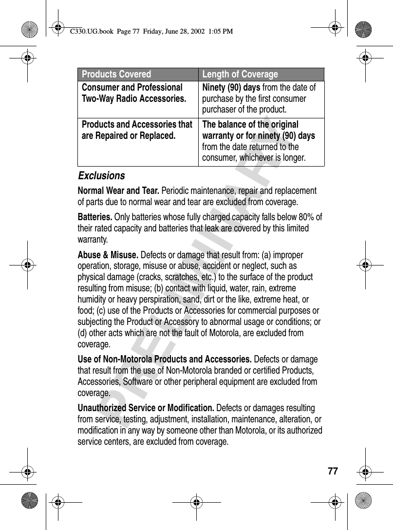 77PRELIMINARYExclusionsNormal Wear and Tear. Periodic maintenance, repair and replacement of parts due to normal wear and tear are excluded from coverage.Batteries. Only batteries whose fully charged capacity falls below 80% of their rated capacity and batteries that leak are covered by this limited warranty.Abuse &amp; Misuse. Defects or damage that result from: (a) improper operation, storage, misuse or abuse, accident or neglect, such as physical damage (cracks, scratches, etc.) to the surface of the product resulting from misuse; (b) contact with liquid, water, rain, extreme humidity or heavy perspiration, sand, dirt or the like, extreme heat, or food; (c) use of the Products or Accessories for commercial purposes or subjecting the Product or Accessory to abnormal usage or conditions; or (d) other acts which are not the fault of Motorola, are excluded from coverage.Use of Non-Motorola Products and Accessories. Defects or damage that result from the use of Non-Motorola branded or certified Products, Accessories, Software or other peripheral equipment are excluded from coverage.Unauthorized Service or Modification. Defects or damages resulting from service, testing, adjustment, installation, maintenance, alteration, or modification in any way by someone other than Motorola, or its authorized service centers, are excluded from coverage.Consumer and Professional Two-Way Radio Accessories. Ninety (90) days from the date of purchase by the first consumer purchaser of the product.Products and Accessories that are Repaired or Replaced. The balance of the original warranty or for ninety (90) days from the date returned to the consumer, whichever is longer.Products Covered Length of CoverageC330.UG.book  Page 77  Friday, June 28, 2002  1:05 PM
