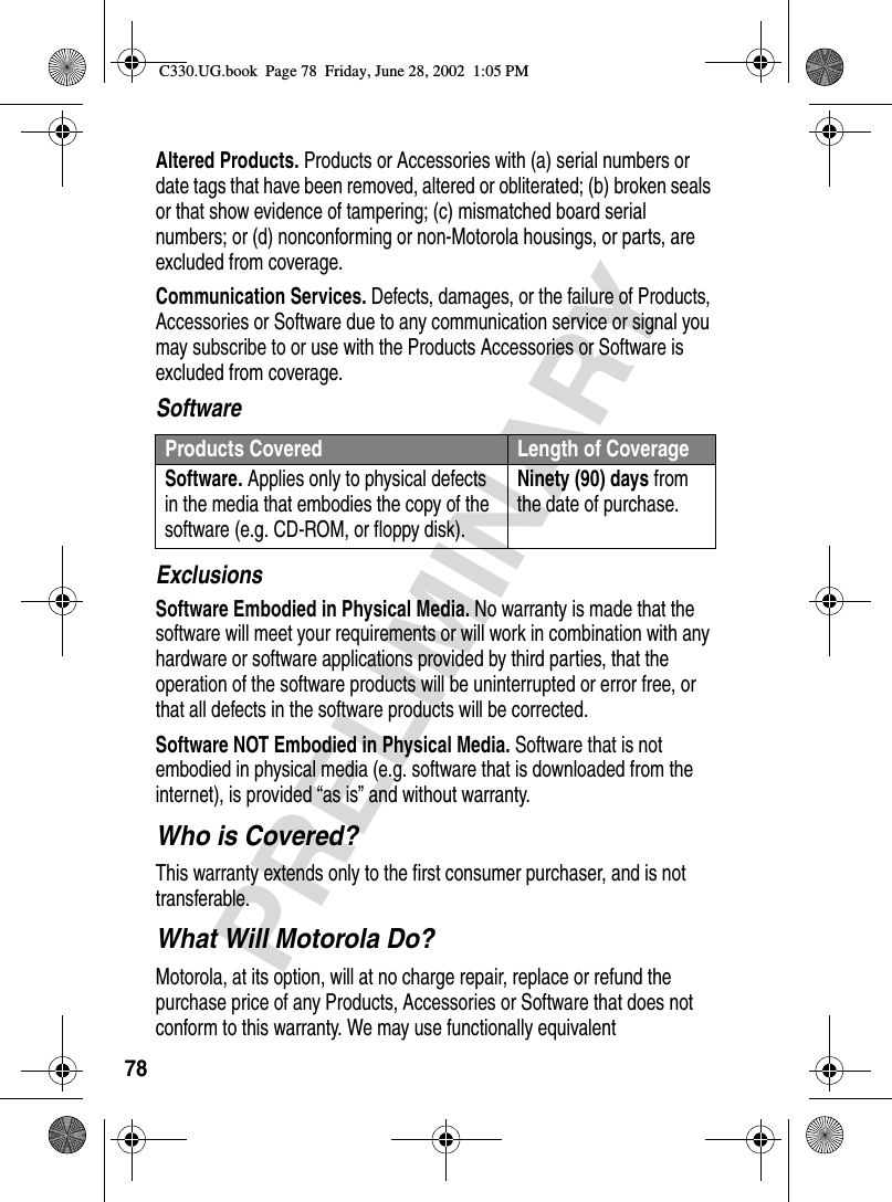 78PRELIMINARYAltered Products. Products or Accessories with (a) serial numbers or date tags that have been removed, altered or obliterated; (b) broken seals or that show evidence of tampering; (c) mismatched board serial numbers; or (d) nonconforming or non-Motorola housings, or parts, are excluded from coverage.Communication Services. Defects, damages, or the failure of Products, Accessories or Software due to any communication service or signal you may subscribe to or use with the Products Accessories or Software is excluded from coverage.SoftwareExclusionsSoftware Embodied in Physical Media. No warranty is made that the software will meet your requirements or will work in combination with any hardware or software applications provided by third parties, that the operation of the software products will be uninterrupted or error free, or that all defects in the software products will be corrected.Software NOT Embodied in Physical Media. Software that is not embodied in physical media (e.g. software that is downloaded from the internet), is provided “as is” and without warranty.Who is Covered?This warranty extends only to the first consumer purchaser, and is not transferable.What Will Motorola Do?Motorola, at its option, will at no charge repair, replace or refund the purchase price of any Products, Accessories or Software that does not conform to this warranty. We may use functionally equivalent Products Covered Length of CoverageSoftware. Applies only to physical defects in the media that embodies the copy of the software (e.g. CD-ROM, or floppy disk).Ninety (90) days from the date of purchase.C330.UG.book  Page 78  Friday, June 28, 2002  1:05 PM