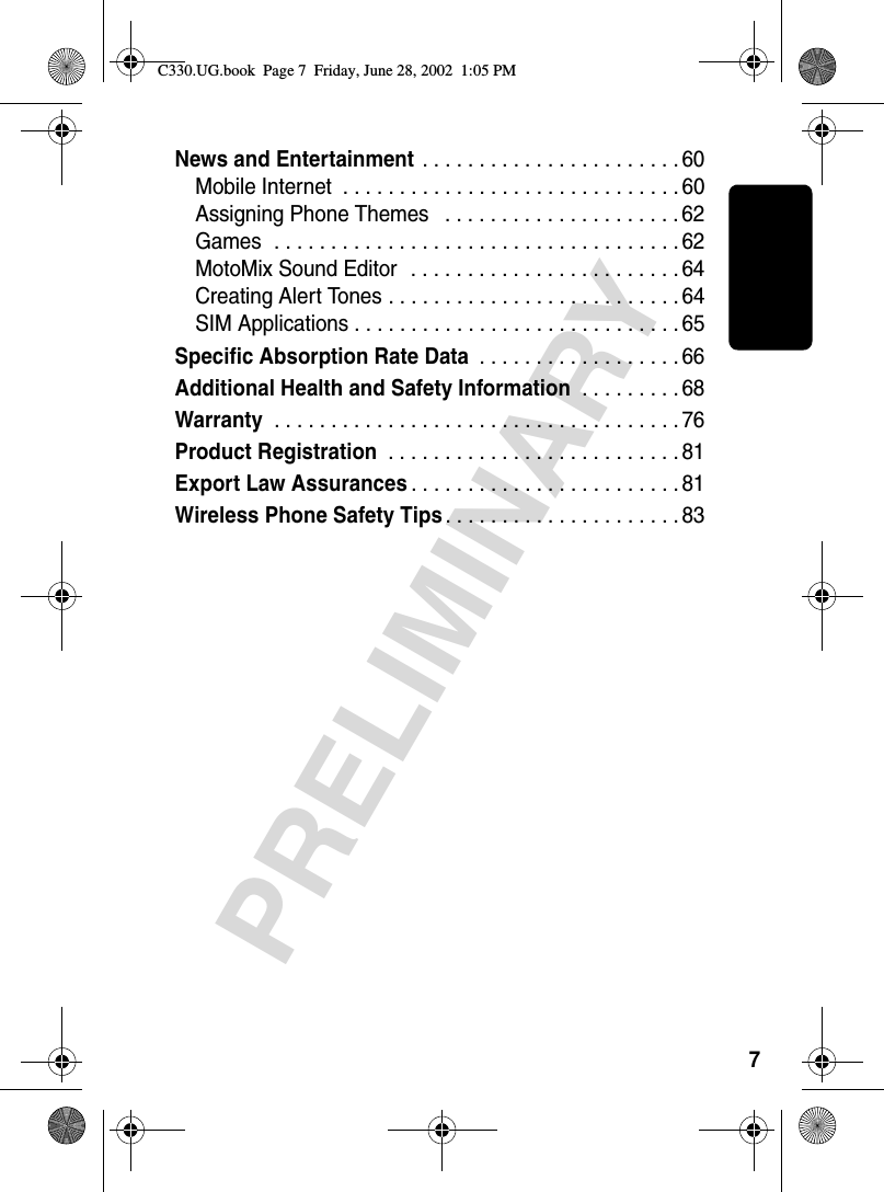 7PRELIMINARYNews and Entertainment . . . . . . . . . . . . . . . . . . . . . . . 60Mobile Internet  . . . . . . . . . . . . . . . . . . . . . . . . . . . . . . 60Assigning Phone Themes   . . . . . . . . . . . . . . . . . . . . . 62Games  . . . . . . . . . . . . . . . . . . . . . . . . . . . . . . . . . . . . 62MotoMix Sound Editor   . . . . . . . . . . . . . . . . . . . . . . . . 64Creating Alert Tones . . . . . . . . . . . . . . . . . . . . . . . . . . 64SIM Applications . . . . . . . . . . . . . . . . . . . . . . . . . . . . . 65Specific Absorption Rate Data . . . . . . . . . . . . . . . . . . 66Additional Health and Safety Information . . . . . . . . . 68Warranty . . . . . . . . . . . . . . . . . . . . . . . . . . . . . . . . . . . . 76Product Registration . . . . . . . . . . . . . . . . . . . . . . . . . . 81Export Law Assurances. . . . . . . . . . . . . . . . . . . . . . . . 81Wireless Phone Safety Tips. . . . . . . . . . . . . . . . . . . . . 83C330.UG.book  Page 7  Friday, June 28, 2002  1:05 PM