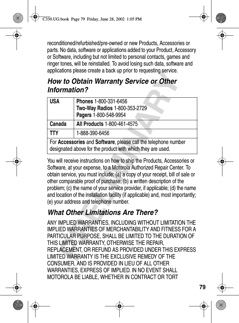 79PRELIMINARYreconditioned/refurbished/pre-owned or new Products, Accessories or parts. No data, software or applications added to your Product, Accessory or Software, including but not limited to personal contacts, games and ringer tones, will be reinstalled. To avoid losing such data, software and applications please create a back up prior to requesting service.How to Obtain Warranty Service or Other Information?You will receive instructions on how to ship the Products, Accessories or Software, at your expense, to a Motorola Authorized Repair Center. To obtain service, you must include: (a) a copy of your receipt, bill of sale or other comparable proof of purchase; (b) a written description of the problem; (c) the name of your service provider, if applicable; (d) the name and location of the installation facility (if applicable) and, most importantly; (e) your address and telephone number.What Other Limitations Are There?ANY IMPLIED WARRANTIES, INCLUDING WITHOUT LIMITATION THE IMPLIED WARRANTIES OF MERCHANTABILITY AND FITNESS FOR A PARTICULAR PURPOSE, SHALL BE LIMITED TO THE DURATION OF THIS LIMITED WARRANTY, OTHERWISE THE REPAIR, REPLACEMENT, OR REFUND AS PROVIDED UNDER THIS EXPRESS LIMITED WARRANTY IS THE EXCLUSIVE REMEDY OF THE CONSUMER, AND IS PROVIDED IN LIEU OF ALL OTHER WARRANTIES, EXPRESS OF IMPLIED. IN NO EVENT SHALL MOTOROLA BE LIABLE, WHETHER IN CONTRACT OR TORT USA Phones 1-800-331-6456Two-Way Radios 1-800-353-2729Pagers 1-800-548-9954Canada All Products 1-800-461-4575TTY 1-888-390-6456For Accessories and Software, please call the telephone number designated above for the product with which they are used.C330.UG.book  Page 79  Friday, June 28, 2002  1:05 PM
