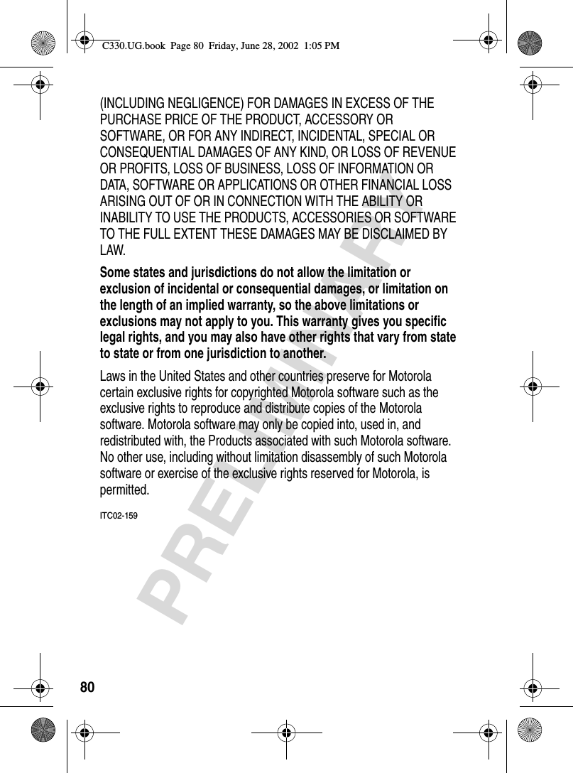 80PRELIMINARY(INCLUDING NEGLIGENCE) FOR DAMAGES IN EXCESS OF THE PURCHASE PRICE OF THE PRODUCT, ACCESSORY OR SOFTWARE, OR FOR ANY INDIRECT, INCIDENTAL, SPECIAL OR CONSEQUENTIAL DAMAGES OF ANY KIND, OR LOSS OF REVENUE OR PROFITS, LOSS OF BUSINESS, LOSS OF INFORMATION OR DATA, SOFTWARE OR APPLICATIONS OR OTHER FINANCIAL LOSS ARISING OUT OF OR IN CONNECTION WITH THE ABILITY OR INABILITY TO USE THE PRODUCTS, ACCESSORIES OR SOFTWARE TO THE FULL EXTENT THESE DAMAGES MAY BE DISCLAIMED BY LAW.Some states and jurisdictions do not allow the limitation or exclusion of incidental or consequential damages, or limitation on the length of an implied warranty, so the above limitations or exclusions may not apply to you. This warranty gives you specific legal rights, and you may also have other rights that vary from state to state or from one jurisdiction to another. Laws in the United States and other countries preserve for Motorola certain exclusive rights for copyrighted Motorola software such as the exclusive rights to reproduce and distribute copies of the Motorola software. Motorola software may only be copied into, used in, and redistributed with, the Products associated with such Motorola software. No other use, including without limitation disassembly of such Motorola software or exercise of the exclusive rights reserved for Motorola, is permitted.ITC02-159C330.UG.book  Page 80  Friday, June 28, 2002  1:05 PM