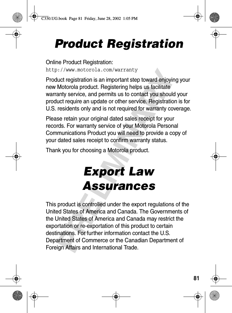 81PRELIMINARYProduct RegistrationOnline Product Registration:http://www.motorola.com/warrantyProduct registration is an important step toward enjoying your new Motorola product. Registering helps us facilitate warranty service, and permits us to contact you should your product require an update or other service. Registration is for U.S. residents only and is not required for warranty coverage.Please retain your original dated sales receipt for your records. For warranty service of your Motorola Personal Communications Product you will need to provide a copy of your dated sales receipt to confirm warranty status.Thank you for choosing a Motorola product.Export Law AssurancesThis product is controlled under the export regulations of the United States of America and Canada. The Governments of the United States of America and Canada may restrict the exportation or re-exportation of this product to certain destinations. For further information contact the U.S. Department of Commerce or the Canadian Department of Foreign Affairs and International Trade.C330.UG.book  Page 81  Friday, June 28, 2002  1:05 PM