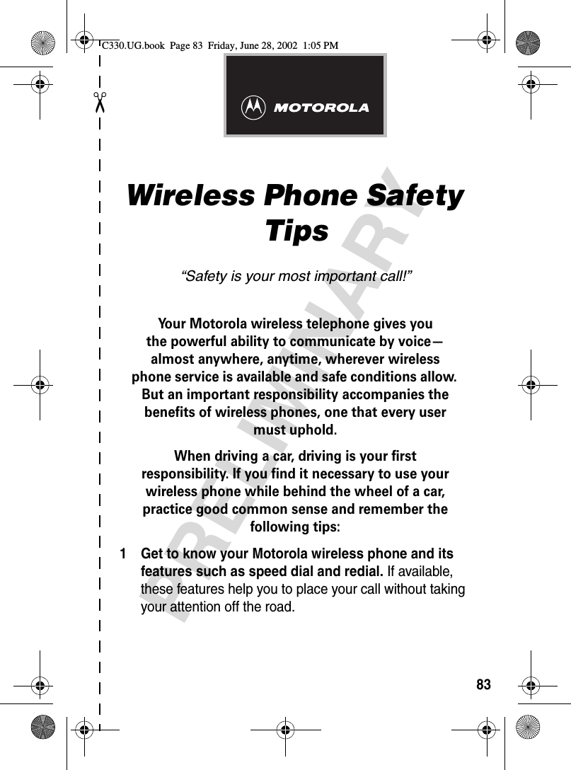 ✂PRELIMINARY83Wireless Phone Safety Tips“Safety is your most important call!”Your Motorola wireless telephone gives youthe powerful ability to communicate by voice—almost anywhere, anytime, wherever wirelessphone service is available and safe conditions allow. But an important responsibility accompanies the benefits of wireless phones, one that every user must uphold. When driving a car, driving is your firstresponsibility. If you find it necessary to use your wireless phone while behind the wheel of a car, practice good common sense and remember the following tips:1 Get to know your Motorola wireless phone and its features such as speed dial and redial. If available, these features help you to place your call without taking your attention off the road.C330.UG.book  Page 83  Friday, June 28, 2002  1:05 PM