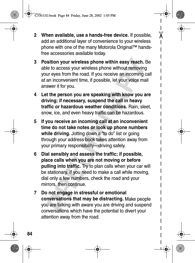 ✂PRELIMINARY842 When available, use a hands-free device. If possible, add an additional layer of convenience to your wireless phone with one of the many Motorola Original™ hands-free accessories available today.3 Position your wireless phone within easy reach. Be able to access your wireless phone without removing your eyes from the road. If you receive an incoming call at an inconvenient time, if possible, let your voice mail answer it for you.4 Let the person you are speaking with know you are driving; if necessary, suspend the call in heavy traffic or hazardous weather conditions. Rain, sleet, snow, ice, and even heavy traffic can be hazardous.5 If you receive an incoming call at an inconvenient time do not take notes or look up phone numbers while driving. Jotting down a “to do” list or going through your address book takes attention away from your primary responsibility—driving safely.6 Dial sensibly and assess the traffic; if possible, place calls when you are not moving or before pulling into traffic. Try to plan calls when your car will be stationary. If you need to make a call while moving, dial only a few numbers, check the road and your mirrors, then continue.7 Do not engage in stressful or emotional conversations that may be distracting. Make people you are talking with aware you are driving and suspend conversations which have the potential to divert your attention away from the road.C330.UG.book  Page 84  Friday, June 28, 2002  1:05 PM