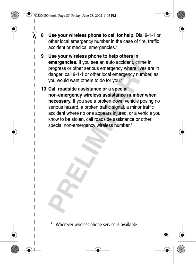 ✂PRELIMINARY858 Use your wireless phone to call for help. Dial 9-1-1 or other local emergency number in the case of fire, traffic accident or medical emergencies.*9 Use your wireless phone to help others in emergencies. If you see an auto accident, crime in progress or other serious emergency where lives are in danger, call 9-1-1 or other local emergency number, as you would want others to do for you.*10 Call roadside assistance or a special non-emergency wireless assistance number when necessary. If you see a broken-down vehicle posing no serious hazard, a broken traffic signal, a minor traffic accident where no one appears injured, or a vehicle you know to be stolen, call roadside assistance or other special non-emergency wireless number.** Wherever wireless phone service is available.C330.UG.book  Page 85  Friday, June 28, 2002  1:05 PM