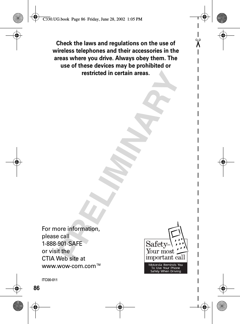 ✂PRELIMINARY86Check the laws and regulations on the use of wireless telephones and their accessories in the areas where you drive. Always obey them. The use of these devices may be prohibited or restricted in certain areas.For more information,please call1-888-901-SAFEor visit theCTIA Web site atwww.wow-com.com™ITC00-011C330.UG.book  Page 86  Friday, June 28, 2002  1:05 PM