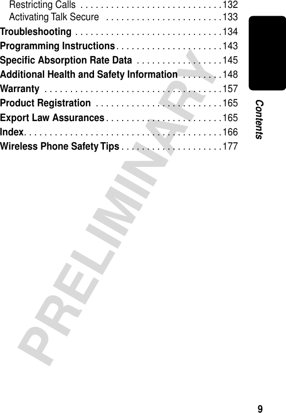  9 PRELIMINARY Contents Restricting Calls  . . . . . . . . . . . . . . . . . . . . . . . . . . . .132Activating Talk Secure   . . . . . . . . . . . . . . . . . . . . . . .133 Troubleshooting  . . . . . . . . . . . . . . . . . . . . . . . . . . . . .134 Programming Instructions . . . . . . . . . . . . . . . . . . . . .143 Speciﬁc Absorption Rate Data  . . . . . . . . . . . . . . . . .145 Additional Health and Safety Information  . . . . . . . .148 Warranty  . . . . . . . . . . . . . . . . . . . . . . . . . . . . . . . . . . .157 Product Registration  . . . . . . . . . . . . . . . . . . . . . . . . .165 Export Law Assurances . . . . . . . . . . . . . . . . . . . . . . .165 Index . . . . . . . . . . . . . . . . . . . . . . . . . . . . . . . . . . . . . . .166 Wireless Phone Safety Tips . . . . . . . . . . . . . . . . . . . .177