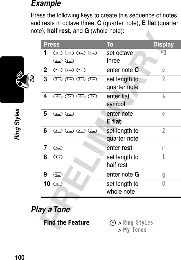 100PRELIMINARYRing StylesExamplePress the following keys to create this sequence of notes and rests in octave three: C (quarter note), E ﬂat (quarter note), half rest, and G (whole note):Play a TonePress To Display10 0 3 3 3 3set octave three*3 22 2 2enter note Cc 32 2 2 2set length to quarter note2 40 0 0 0enter ﬂat symbol&amp; 53 3enter note E ﬂate 62 2 2 2set length to quarter note2 77 enter restr 81  set length to half rest1 94 enter note Gg 100  set length to whole note0 Find the FeatureM&gt; Ring Styles &gt; My Tones