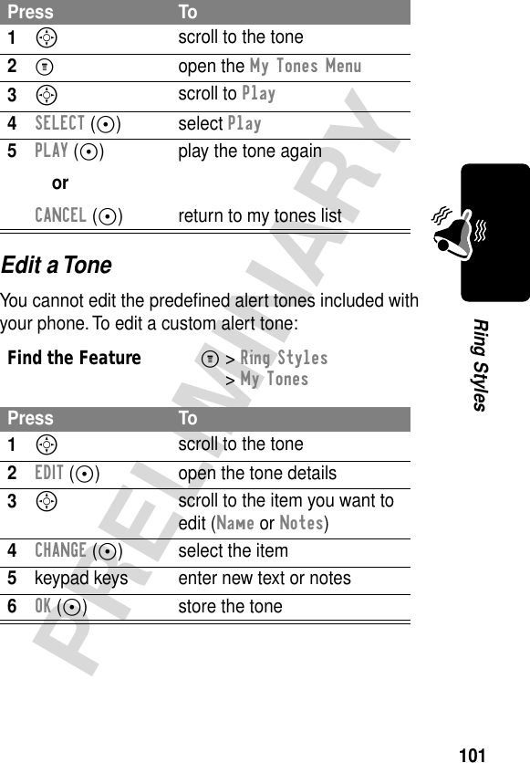 101PRELIMINARYRing StylesEdit a ToneYou cannot edit the predeﬁned alert tones included with your phone. To edit a custom alert tone:Press To1S scroll to the tone2M open the My Tones Menu3S scroll to Play4SELECT (+) select Play5PLAY (+)orCANCEL (+)play the tone againreturn to my tones listFind the FeatureM&gt; Ring Styles &gt; My TonesPress To1S scroll to the tone2EDIT (+) open the tone details3S scroll to the item you want to edit (Name or Notes)4CHANGE (+) select the item5keypad keys enter new text or notes6OK (+) store the tone