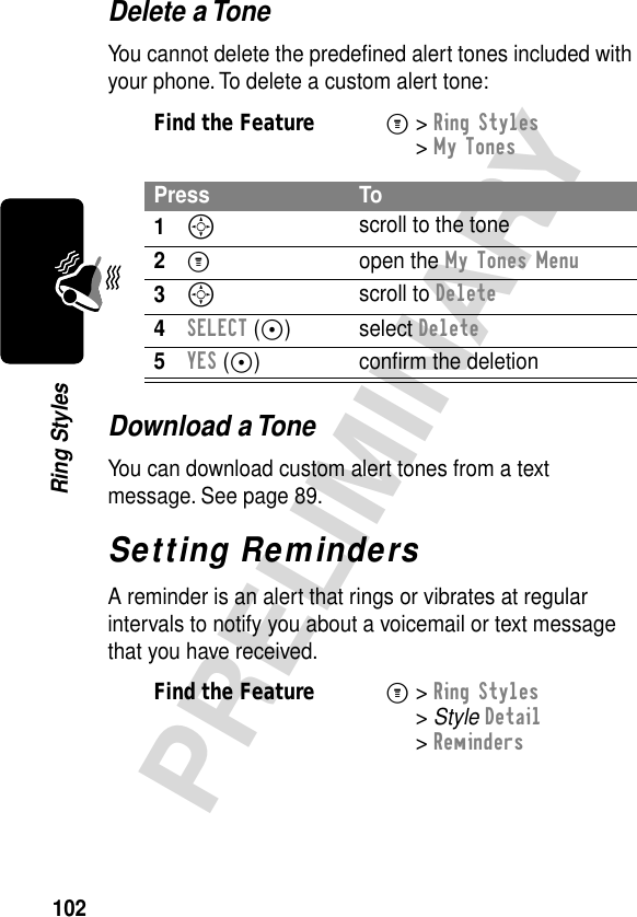 102PRELIMINARYRing StylesDelete a ToneYou cannot delete the predeﬁned alert tones included with your phone. To delete a custom alert tone:Download a ToneYou can download custom alert tones from a text message. See page 89.Setting RemindersA reminder is an alert that rings or vibrates at regular intervals to notify you about a voicemail or text message that you have received.Find the FeatureM&gt; Ring Styles &gt; My TonesPress To1S scroll to the tone2M open the My Tones Menu3S scroll to Delete4SELECT (+) select Delete5YES (+) conﬁrm the deletionFind the FeatureM&gt; Ring Styles &gt; Style Detail &gt; Reminders