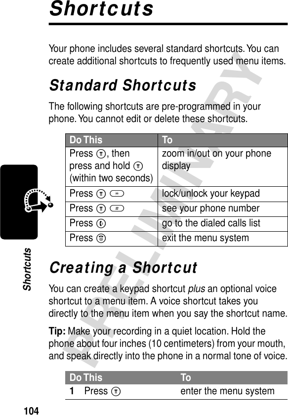 104PRELIMINARYShortcutsShortcutsYour phone includes several standard shortcuts. You can create additional shortcuts to frequently used menu items.Standard ShortcutsThe following shortcuts are pre-programmed in your phone. You cannot edit or delete these shortcuts.Creating a ShortcutYou can create a keypad shortcut plus an optional voice shortcut to a menu item. A voice shortcut takes you directly to the menu item when you say the shortcut name.Tip: Make your recording in a quiet location. Hold the phone about four inches (10 centimeters) from your mouth, and speak directly into the phone in a normal tone of voice.Do This ToPress M, then press and hold M (within two seconds)zoom in/out on your phone displayPress M *lock/unlock your keypadPress M #see your phone numberPress Ngo to the dialed calls listPress Oexit the menu systemDo This To1Press Menter the menu system