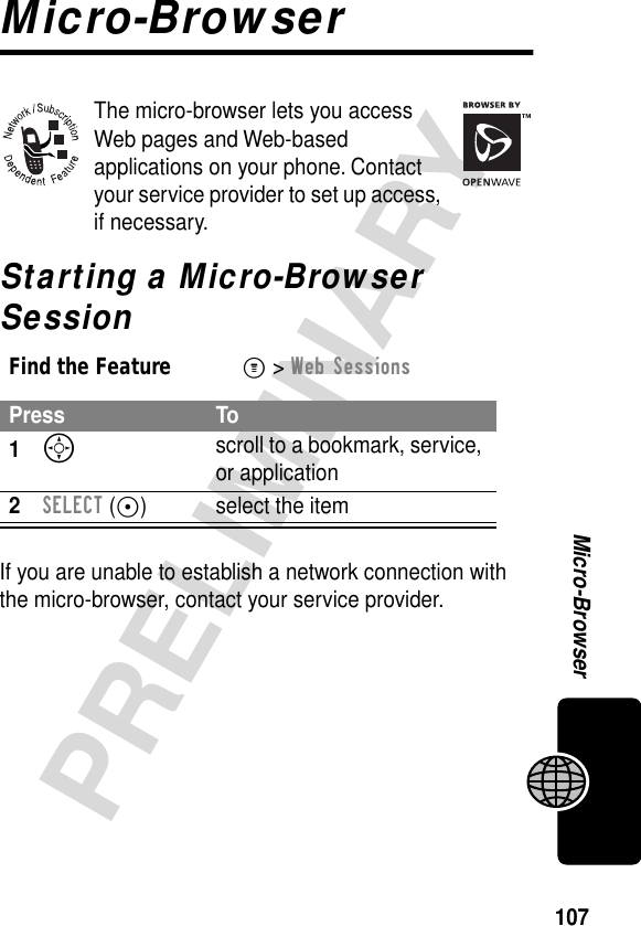 107PRELIMINARYMicro-BrowserMicro-BrowserThe micro-browser lets you access Web pages and Web-based applications on your phone. Contact your service provider to set up access, if necessary.Starting a Micro-Browser SessionIf you are unable to establish a network connection with the micro-browser, contact your service provider.Find the FeatureM&gt; Web SessionsPress To1S scroll to a bookmark, service, or application2SELECT (+) select the item