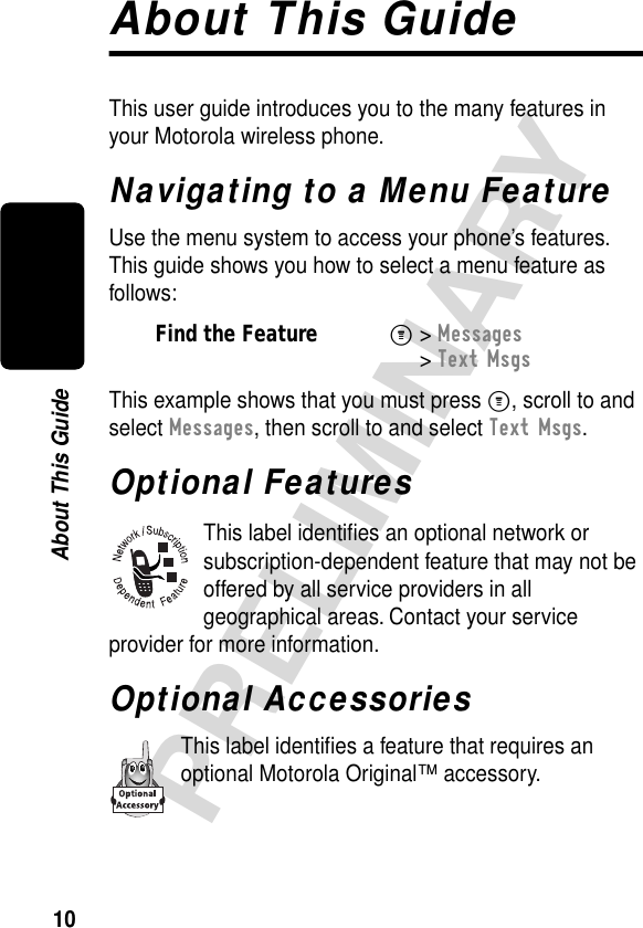  10 PRELIMINARY About This GuideAbout This GuideThis user guide introduces you to the many features in your Motorola wireless phone.Navigating to a Menu FeatureUse the menu system to access your phone’s features. This guide shows you how to select a menu feature as follows:This example shows that you must press M, scroll to and select Messages, then scroll to and select Text Msgs.Optional FeaturesThis label identiﬁes an optional network or subscription-dependent feature that may not be offered by all service providers in all geographical areas. Contact your service provider for more information.Optional AccessoriesThis label identiﬁes a feature that requires an optional Motorola Original™ accessory.Find the FeatureM&gt; Messages &gt; Text Msgs