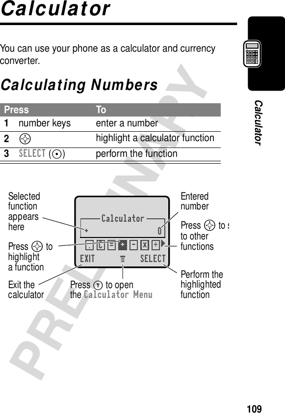 109PRELIMINARYCalculatorCalculatorYou can use your phone as a calculator and currency converter.Calculating NumbersPress To1number keys enter a number2Shighlight a calculator function3SELECT (+) perform the functionCalculator+0EXIT SELECTSelectedfunctionappearsherePerform thehighlightedfunctionPress M to openthe Calculator MenuExit thecalculatorEnterednumberPress S to sto otherfunctionsPress S to highlighta function.ÖC=+-x} M 