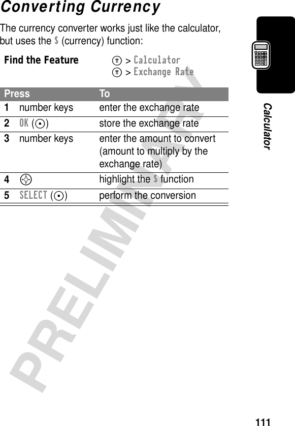 111PRELIMINARYCalculatorConverting CurrencyThe currency converter works just like the calculator, but uses the $ (currency) function:Find the FeatureM&gt; CalculatorM&gt; Exchange RatePress To1number keys enter the exchange rate2OK (+) store the exchange rate3number keys enter the amount to convert (amount to multiply by the exchange rate)4Shighlight the $ function5SELECT (+) perform the conversion