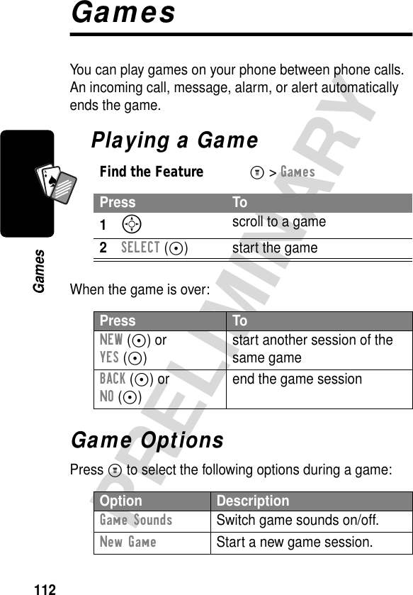 112PRELIMINARYGamesA7AGamesYou can play games on your phone between phone calls. An incoming call, message, alarm, or alert automatically ends the game.Playing a GameWhen the game is over:Game OptionsPress M to select the following options during a game:Find the FeatureM&gt; GamesPress To1S scroll to a game2SELECT (+) start the gamePress ToNEW (+) orYES (+)start another session of the same gameBACK (-) orNO (-)end the game sessionOption DescriptionGame Sounds  Switch game sounds on/off.New Game  Start a new game session.