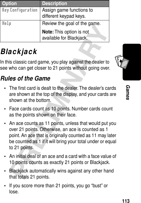 113PRELIMINARYGamesA7ABlackjackIn this classic card game, you play against the dealer to see who can get closer to 21 points without going over.Rules of the Game•The ﬁrst card is dealt to the dealer. The dealer’s cards are shown at the top of the display, and your cards are shown at the bottom.•Face cards count as 10 points. Number cards count as the points shown on their face.•An ace counts as 11 points, unless that would put you over 21 points. Otherwise, an ace is counted as 1 point. An ace that is originally counted as 11 may later be counted as 1 if it will bring your total under or equal to 21 points.•An initial deal of an ace and a card with a face value of 10 points counts as exactly 21 points or Blackjack.•Blackjack automatically wins against any other hand that totals 21 points.•If you score more than 21 points, you go “bust” or lose.Key Configuration  Assign game functions to different keypad keys.Help  Review the goal of the game.Note: This option is not available for Blackjack.Option Description