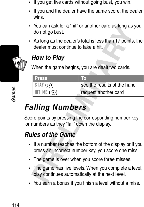 114PRELIMINARYGamesA7A•If you get ﬁve cards without going bust, you win.•If you and the dealer have the same score, the dealer wins.•You can ask for a “hit” or another card as long as you do not go bust.•As long as the dealer’s total is less than 17 points, the dealer must continue to take a hit.How to PlayWhen the game begins, you are dealt two cards.Falling NumbersScore points by pressing the corresponding number key for numbers as they “fall” down the display.Rules of the Game•If a number reaches the bottom of the display or if you press an incorrect number key, you score one miss.•The game is over when you score three misses.•The game has ﬁve levels. When you complete a level, play continues automatically at the next level.•You earn a bonus if you ﬁnish a level without a miss.Press ToSTAY (-) see the results of the handHIT ME (+) request another card