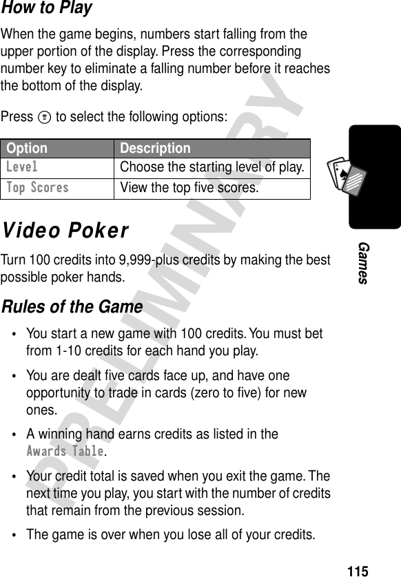 115PRELIMINARYGamesA7AHow to PlayWhen the game begins, numbers start falling from the upper portion of the display. Press the corresponding number key to eliminate a falling number before it reaches the bottom of the display.Press M to select the following options:Video PokerTurn 100 credits into 9,999-plus credits by making the best possible poker hands.Rules of the Game•You start a new game with 100 credits. You must bet from 1-10 credits for each hand you play.•You are dealt ﬁve cards face up, and have one opportunity to trade in cards (zero to ﬁve) for new ones.•A winning hand earns credits as listed in the Awards Table.•Your credit total is saved when you exit the game. The next time you play, you start with the number of credits that remain from the previous session.•The game is over when you lose all of your credits.Option DescriptionLevel  Choose the starting level of play.Top Scores  View the top ﬁve scores.