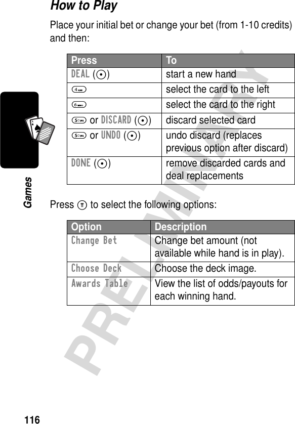 116PRELIMINARYGamesA7AHow to PlayPlace your initial bet or change your bet (from 1-10 credits) and then:Press M to select the following options:Press ToDEAL (-) start a new hand4  select the card to the left6  select the card to the right5 or DISCARD (-) discard selected card5 or UNDO (-) undo discard (replaces previous option after discard)DONE (-) remove discarded cards and deal replacementsOption DescriptionChange Bet  Change bet amount (not available while hand is in play).Choose Deck  Choose the deck image.Awards Table  View the list of odds/payouts for each winning hand.