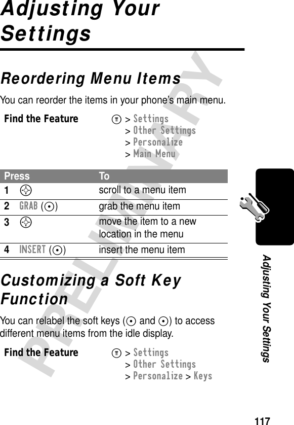 117PRELIMINARYAdjusting Your SettingsAdjusting Your SettingsReordering Menu ItemsYou can reorder the items in your phone’s main menu.Customizing a Soft Key FunctionYou can relabel the soft keys (+ and -) to access different menu items from the idle display.Find the FeatureM&gt; Settings &gt; Other Settings &gt; Personalize &gt; Main MenuPress To1S scroll to a menu item2GRAB (+) grab the menu item3S move the item to a new location in the menu4INSERT (+) insert the menu itemFind the FeatureM&gt; Settings &gt; Other Settings &gt; Personalize &gt; Keys