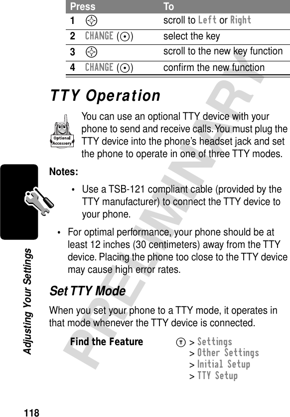 118PRELIMINARYAdjusting Your SettingsTTY OperationYou can use an optional TTY device with your phone to send and receive calls. You must plug the TTY device into the phone’s headset jack and set the phone to operate in one of three TTY modes.Notes: •Use a TSB-121 compliant cable (provided by the TTY manufacturer) to connect the TTY device to your phone.•For optimal performance, your phone should be at least 12 inches (30 centimeters) away from the TTY device. Placing the phone too close to the TTY device may cause high error rates.Set TTY ModeWhen you set your phone to a TTY mode, it operates in that mode whenever the TTY device is connected.Press To1S scroll to Left or Right2CHANGE (+) select the key3S scroll to the new key function4CHANGE (+) conﬁrm the new functionFind the FeatureM&gt; Settings &gt; Other Settings &gt; Initial Setup &gt; TTY Setup