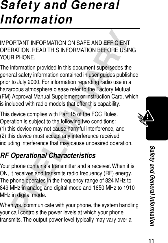 11PRELIMINARYSafety and General InformationSafety and General InformationIMPORTANT INFORMATION ON SAFE AND EFFICIENT OPERATION. READ THIS INFORMATION BEFORE USING YOUR PHONE.The information provided in this document supersedes the general safety information contained in user guides published prior to July 2000. For information regarding radio use in a hazardous atmosphere please refer to the Factory Mutual (FM) Approval Manual Supplement or Instruction Card, which is included with radio models that offer this capability.This device complies with Part 15 of the FCC Rules. Operation is subject to the following two conditions:  (1) this device may not cause harmful interference, and (2) this device must accept any interference received, including interference that may cause undesired operation.RF Operational CharacteristicsYour phone contains a transmitter and a receiver. When it is ON, it receives and transmits radio frequency (RF) energy. The phone operates in the frequency range of 824 MHz to 849 MHz in analog and digital mode and 1850 MHz to 1910 MHz in digital mode.When you communicate with your phone, the system handling your call controls the power levels at which your phone transmits. The output power level typically may vary over a 