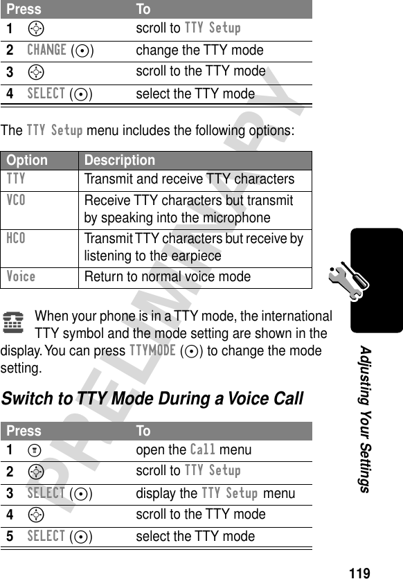 119PRELIMINARYAdjusting Your SettingsThe TTY Setup menu includes the following options:When your phone is in a TTY mode, the international TTY symbol and the mode setting are shown in the display. You can press TTYMODE (+) to change the mode setting.Switch to TTY Mode During a Voice CallPress To1S scroll to TTY Setup2CHANGE (+) change the TTY mode3S scroll to the TTY mode4SELECT (+) select the TTY modeOption DescriptionTTY  Transmit and receive TTY charactersVCO  Receive TTY characters but transmit by speaking into the microphoneHCO  Transmit TTY characters but receive by listening to the earpieceVoice  Return to normal voice modePress To1M open the Call menu2S scroll to TTY Setup3SELECT (+) display the TTY Setup menu4S scroll to the TTY mode5SELECT (+) select the TTY modeù