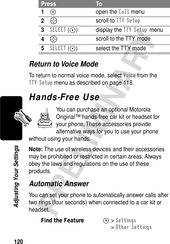 120PRELIMINARYAdjusting Your SettingsReturn to Voice ModeTo return to normal voice mode, select Voice from the TTY Setup menu as described on page 118.Hands-Free UseYou can purchase an optional Motorola Original™ hands-free car kit or headset for your phone. These accessories provide alternative ways for you to use your phone without using your hands.Note: The use of wireless devices and their accessories may be prohibited or restricted in certain areas. Always obey the laws and regulations on the use of these products.Automatic AnswerYou can set your phone to automatically answer calls after two rings (four seconds) when connected to a car kit or headset.Press To1M open the Call menu2S scroll to TTY Setup3SELECT (+) display the TTY Setup menu4S scroll to the TTY mode5SELECT (+) select the TTY modeFind the FeatureM&gt; Settings &gt; Other Settings