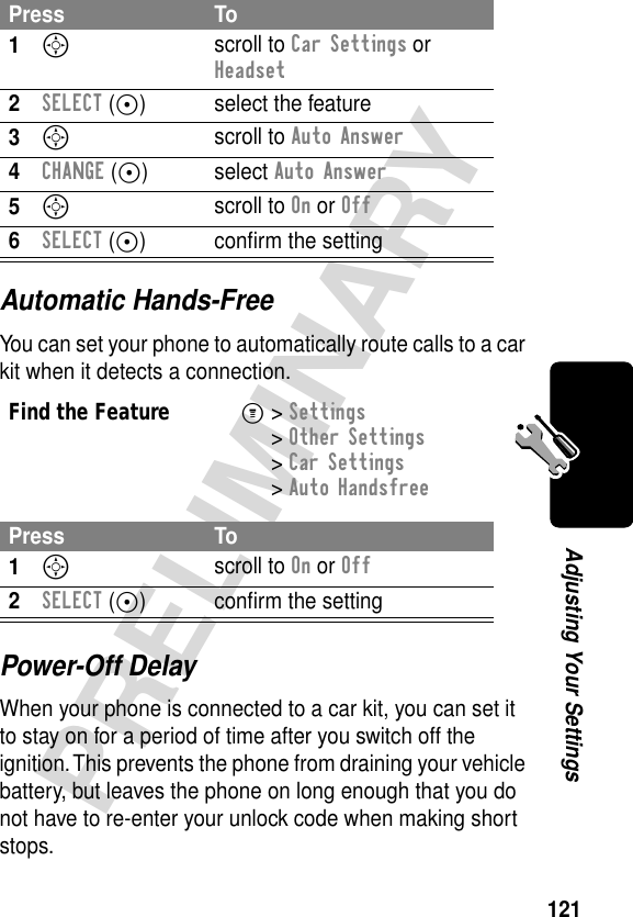 121PRELIMINARYAdjusting Your SettingsAutomatic Hands-FreeYou can set your phone to automatically route calls to a car kit when it detects a connection.Power-Off DelayWhen your phone is connected to a car kit, you can set it to stay on for a period of time after you switch off the ignition. This prevents the phone from draining your vehicle battery, but leaves the phone on long enough that you do not have to re-enter your unlock code when making short stops.Press To1S scroll to Car Settings or Headset2SELECT (+) select the feature3S scroll to Auto Answer4CHANGE (+) select Auto Answer5S scroll to On or Off6SELECT (+) conﬁrm the settingFind the FeatureM&gt; Settings &gt; Other Settings &gt; Car Settings &gt; Auto HandsfreePress To1S scroll to On or Off2SELECT (+) conﬁrm the setting