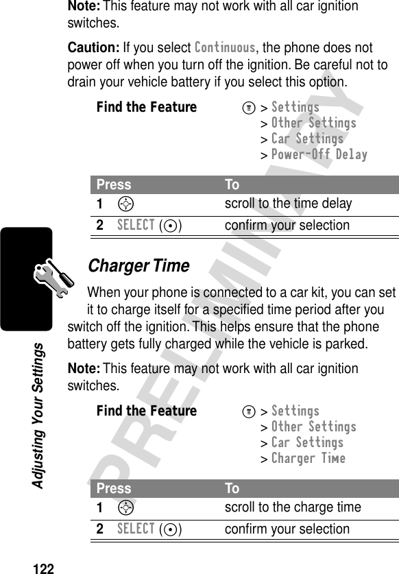 122PRELIMINARYAdjusting Your SettingsNote: This feature may not work with all car ignition switches.Caution: If you select Continuous, the phone does not power off when you turn off the ignition. Be careful not to drain your vehicle battery if you select this option.Charger TimeWhen your phone is connected to a car kit, you can set it to charge itself for a speciﬁed time period after you switch off the ignition. This helps ensure that the phone battery gets fully charged while the vehicle is parked.Note: This feature may not work with all car ignition switches.Find the FeatureM&gt; Settings &gt; Other Settings &gt; Car Settings &gt; Power-Off DelayPress To1S scroll to the time delay2SELECT (+) conﬁrm your selectionFind the FeatureM&gt; Settings &gt; Other Settings &gt; Car Settings &gt; Charger TimePress To1S scroll to the charge time2SELECT (+) conﬁrm your selection