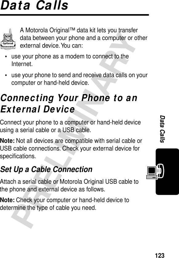 123PRELIMINARYData CallsData CallsA Motorola Original™ data kit lets you transfer data between your phone and a computer or other external device. You can:•use your phone as a modem to connect to the Internet.•use your phone to send and receive data calls on your computer or hand-held device.Connecting Your Phone to an External DeviceConnect your phone to a computer or hand-held device using a serial cable or a USB cable.Note: Not all devices are compatible with serial cable or USB cable connections. Check your external device for speciﬁcations.Set Up a Cable ConnectionAttach a serial cable or Motorola Original USB cable to the phone and external device as follows.Note: Check your computer or hand-held device to determine the type of cable you need.