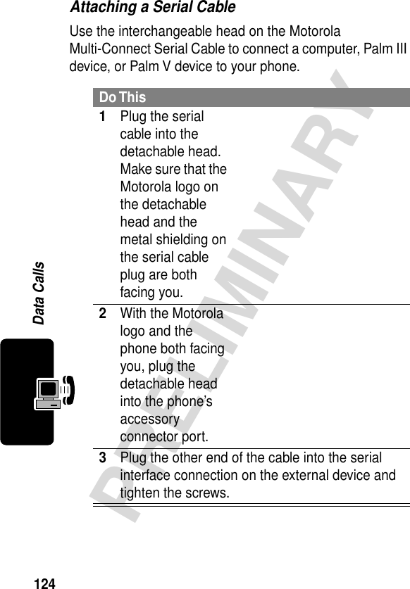 124PRELIMINARYData CallsAttaching a Serial CableUse the interchangeable head on the Motorola Multi-Connect Serial Cable to connect a computer, Palm III device, or Palm V device to your phone.Do This1Plug the serial cable into the detachable head. Make sure that the Motorola logo on the detachable head and the metal shielding on the serial cable plug are both facing you.2With the Motorola logo and the phone both facing you, plug the detachable head into the phone’s accessory connector port.3Plug the other end of the cable into the serial interface connection on the external device and tighten the screws.