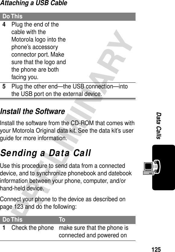 125PRELIMINARYData CallsAttaching a USB CableInstall the SoftwareInstall the software from the CD-ROM that comes with your Motorola Original data kit. See the data kit’s user guide for more information.Sending a Data CallUse this procedure to send data from a connected device, and to synchronize phonebook and datebook information between your phone, computer, and/or hand-held device.Connect your phone to the device as described on page 123 and do the following:Do This4Plug the end of the cable with the Motorola logo into the phone’s accessory connector port. Make sure that the logo and the phone are both facing you.5Plug the other end—the USB connection—into the USB port on the external device.Do This To1Check the phone make sure that the phone is connected and powered on